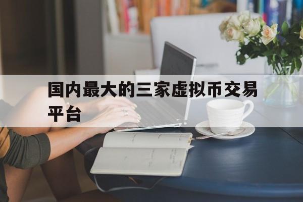 关于国内最大的三家虚拟币交易平台的信息